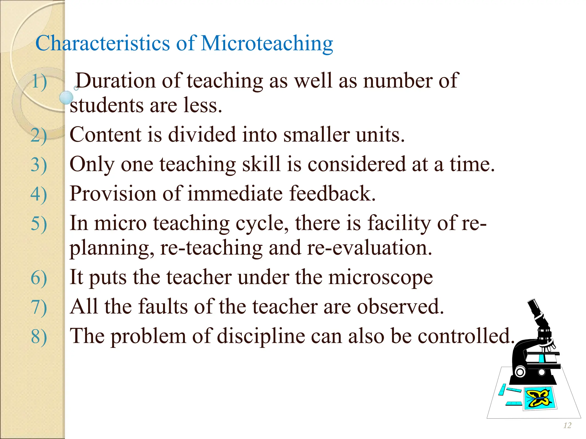 Characteristics of Microteaching
1) Duration of teaching as well as number of
students are less.
2) Content is divided into smaller units.
3) Only one teaching skill is considered at a time.
4) Provision of immediate feedback.
5) In micro teaching cycle, there is facility of re-
planning, re-teaching and re-evaluation.
6) It puts the teacher under the microscope
7) All the faults of the teacher are observed.
8) The problem of discipline can also be controlled.
12
 