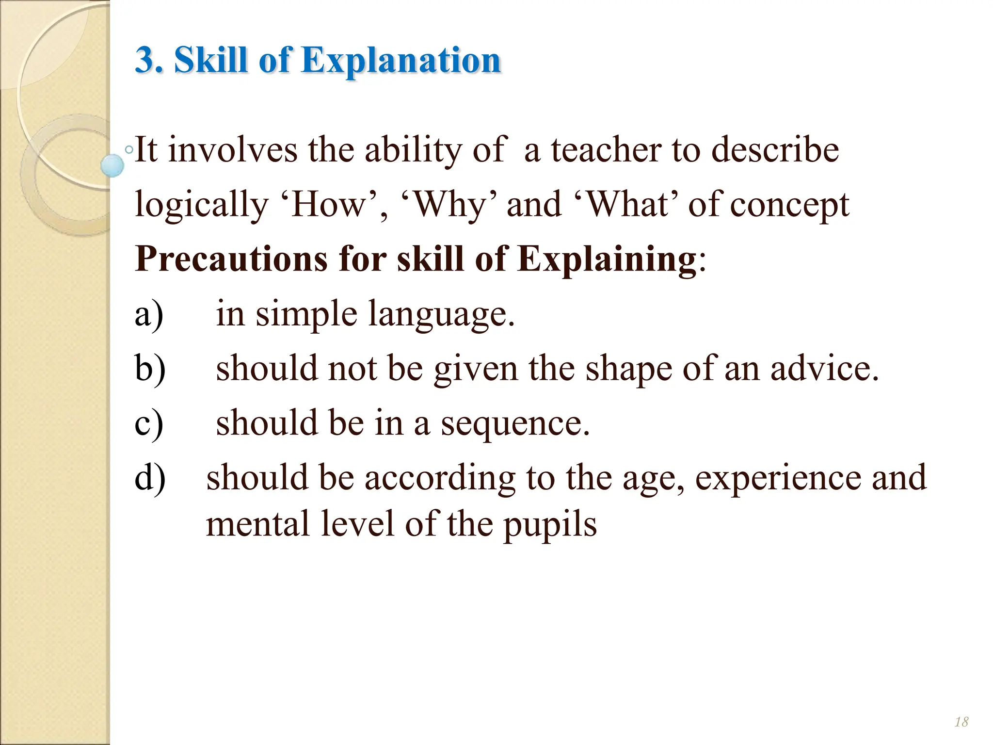 3. Skill of Explanation
It involves the ability of a teacher to describe
logically ‘How’, ‘Why’ and ‘What’ of concept
Precautions for skill of Explaining:
a) in simple language.
b) should not be given the shape of an advice.
c) should be in a sequence.
d) should be according to the age, experience and
mental level of the pupils
18
 