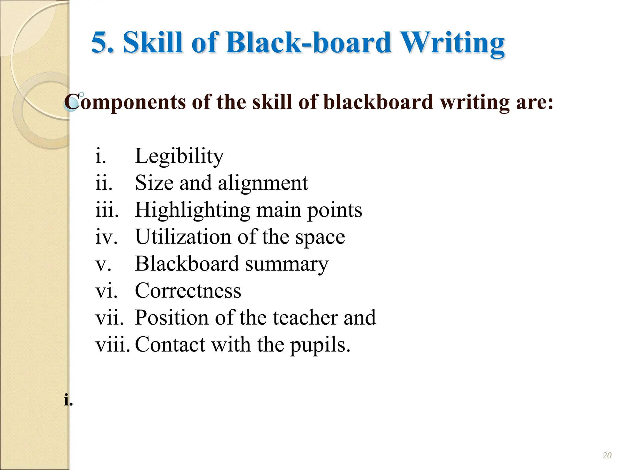 5. Skill of Black-board Writing
Components of the skill of blackboard writing are:
i. Legibility
ii. Size and alignment
iii. Highlighting main points
iv. Utilization of the space
v. Blackboard summary
vi. Correctness
vii. Position of the teacher and
viii. Contact with the pupils.
i.
20
 