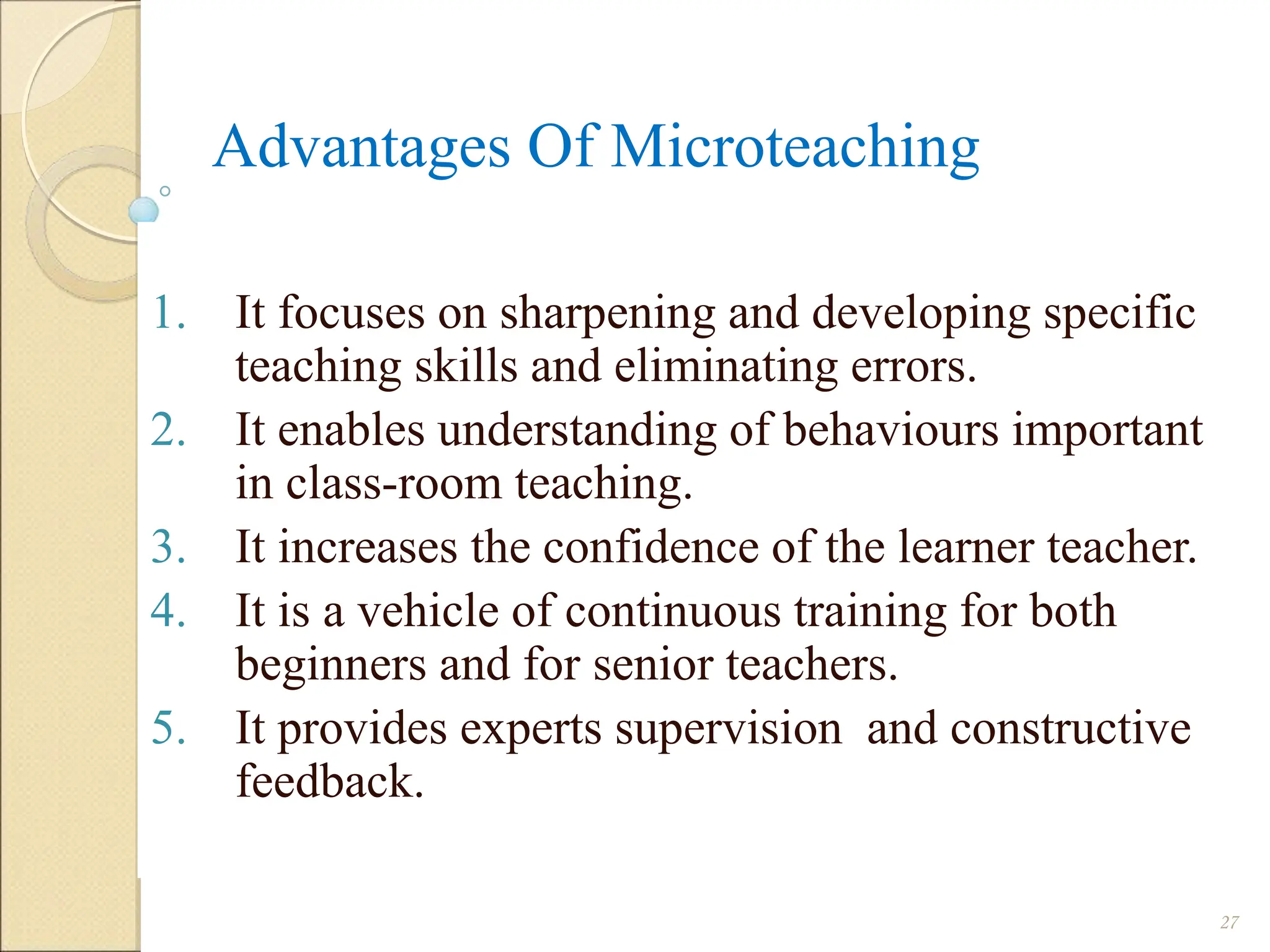 Advantages Of Microteaching
1. It focuses on sharpening and developing specific
teaching skills and eliminating errors.
2. It enables understanding of behaviours important
in class-room teaching.
3. It increases the confidence of the learner teacher.
4. It is a vehicle of continuous training for both
beginners and for senior teachers.
5. It provides experts supervision and constructive
feedback.
27
 