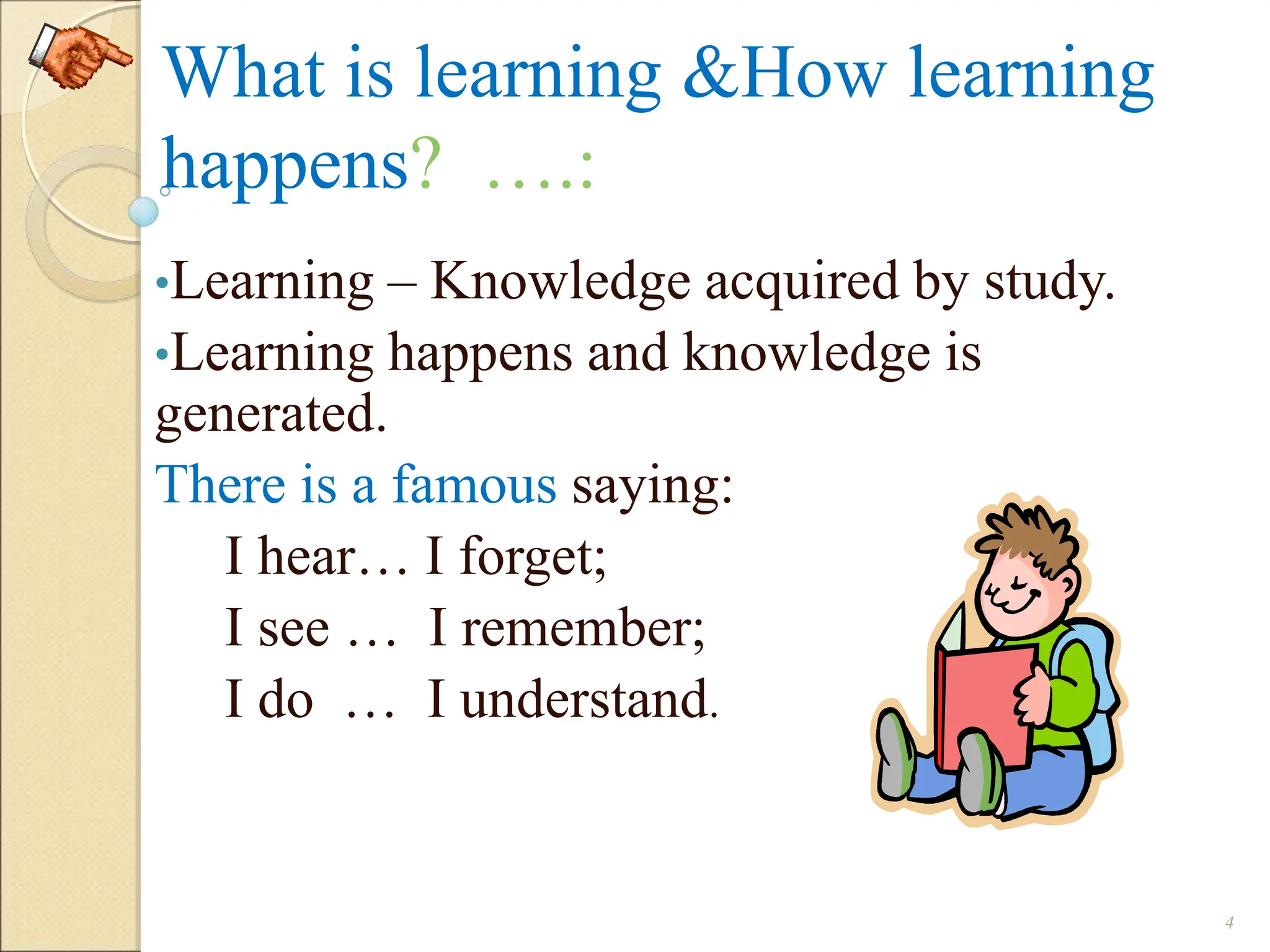 What is learning &How learning
happens? ….:
•Learning – Knowledge acquired by study.
•Learning happens and knowledge is
generated.
There is a famous saying:
I hear… I forget;
I see … I remember;
I do … I understand.
4
 