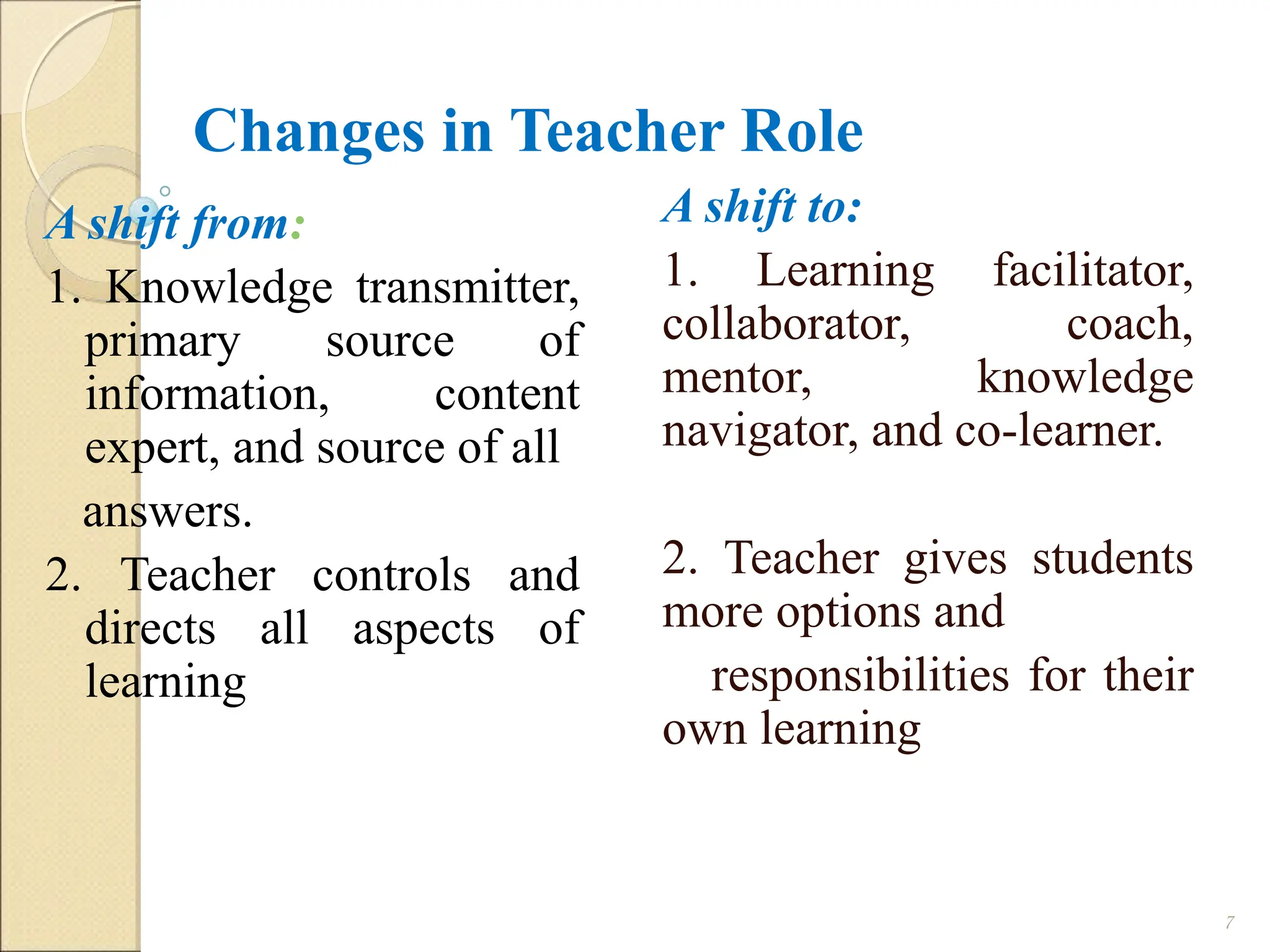 Changes in Teacher Role
A shift to:
1. Learning facilitator,
collaborator, coach,
mentor, knowledge
navigator, and co-learner.
2. Teacher gives students
more options and
responsibilities for their
own learning
7
A shift from:
1. Knowledge transmitter,
primary source of
information, content
expert, and source of all
answers.
2. Teacher controls and
directs all aspects of
learning
 