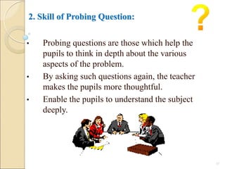 2. Skill of Probing Question:
• Probing questions are those which help the
pupils to think in depth about the various
aspects of the problem.
• By asking such questions again, the teacher
makes the pupils more thoughtful.
• Enable the pupils to understand the subject
deeply.
17
 