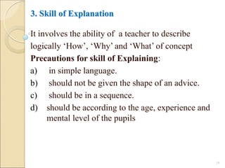 3. Skill of Explanation
It involves the ability of a teacher to describe
logically ‘How’, ‘Why’ and ‘What’ of concept
Precautions for skill of Explaining:
a) in simple language.
b) should not be given the shape of an advice.
c) should be in a sequence.
d) should be according to the age, experience and
mental level of the pupils
18
 