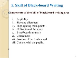 5. Skill of Black-board Writing
Components of the skill of blackboard writing are:
i. Legibility
ii. Size and alignment
iii. Highlighting main points
iv. Utilization of the space
v. Blackboard summary
vi. Correctness
vii. Position of the teacher and
viii. Contact with the pupils.
i.
20
 