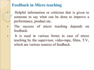 Feedback in Micro teaching
• Helpful information or criticism that is given to
someone to say what can be done to improve a
performance, product etc.
• The success of micro teaching depends on
feedback.
• It is used in various forms in case of micro
teaching by the supervisor, video-tape, films, T.V.,
which are various sources of feedback.
26
 