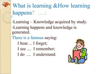 What is learning &How learning
happens? ….:
•Learning – Knowledge acquired by study.
•Learning happens and knowledge is
generated.
There is a famous saying:
I hear… I forget;
I see … I remember;
I do … I understand.
4
 