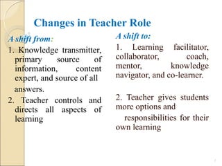 Changes in Teacher Role
A shift to:
1. Learning facilitator,
collaborator, coach,
mentor, knowledge
navigator, and co-learner.
2. Teacher gives students
more options and
responsibilities for their
own learning
7
A shift from:
1. Knowledge transmitter,
primary source of
information, content
expert, and source of all
answers.
2. Teacher controls and
directs all aspects of
learning
 