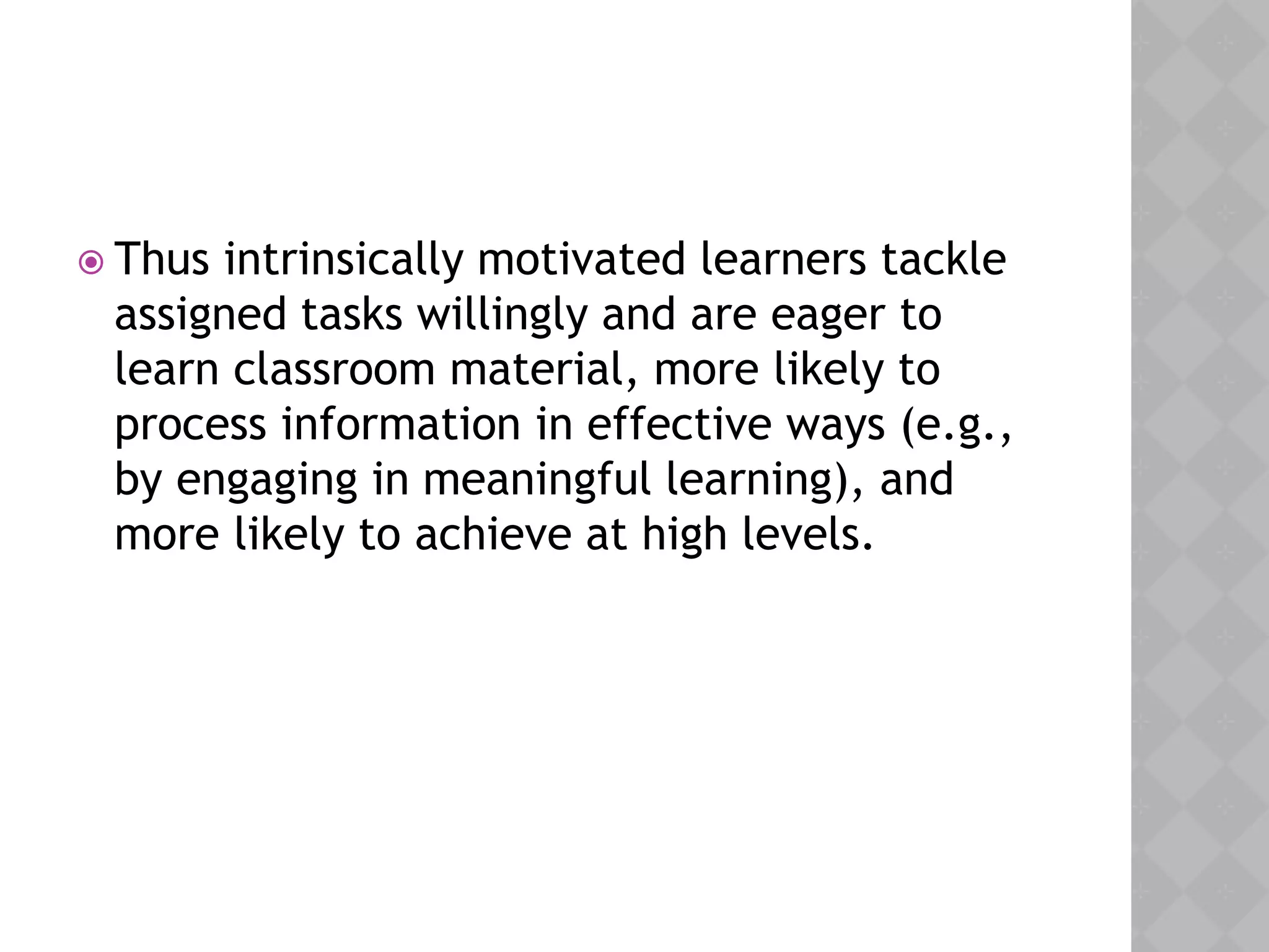 Thus intrinsically motivated learners tackle
assigned tasks willingly and are eager to
learn classroom material, more likely to
process information in effective ways (e.g.,
by engaging in meaningful learning), and
more likely to achieve at high levels.
 
