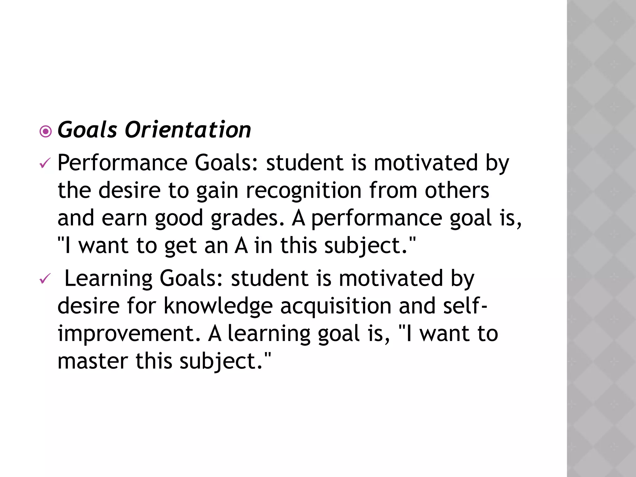  Goals Orientation
 Performance Goals: student is motivated by
the desire to gain recognition from others
and earn good grades. A performance goal is,
"I want to get an A in this subject."
 Learning Goals: student is motivated by
desire for knowledge acquisition and self-
improvement. A learning goal is, "I want to
master this subject."
 