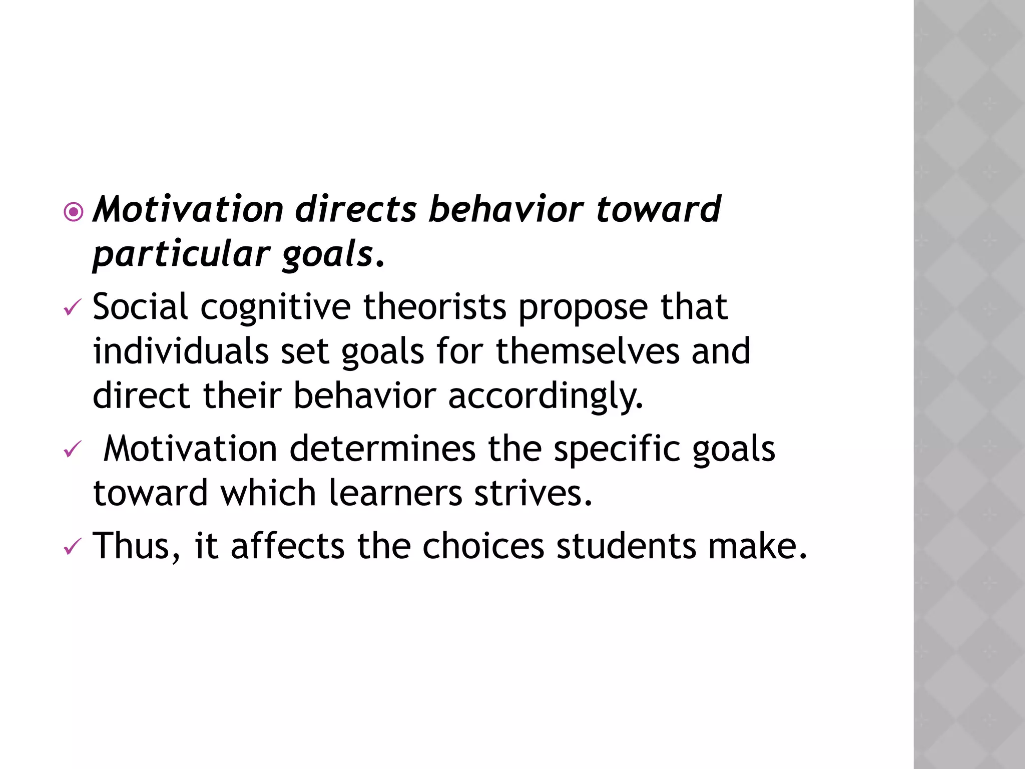  Motivation directs behavior toward
particular goals.
 Social cognitive theorists propose that
individuals set goals for themselves and
direct their behavior accordingly.
 Motivation determines the specific goals
toward which learners strives.
 Thus, it affects the choices students make.
 