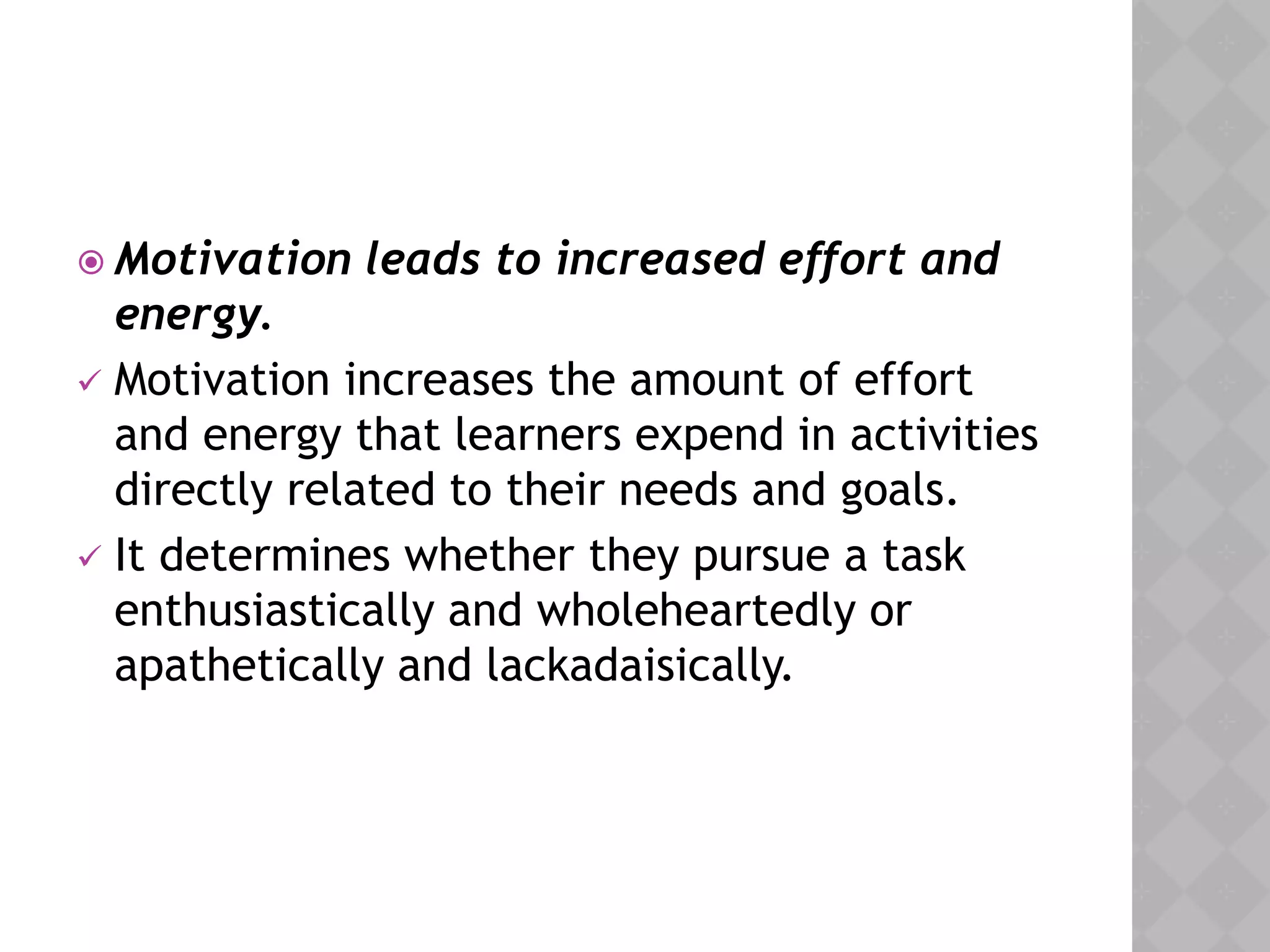  Motivation leads to increased effort and
energy.
 Motivation increases the amount of effort
and energy that learners expend in activities
directly related to their needs and goals.
 It determines whether they pursue a task
enthusiastically and wholeheartedly or
apathetically and lackadaisically.
 
