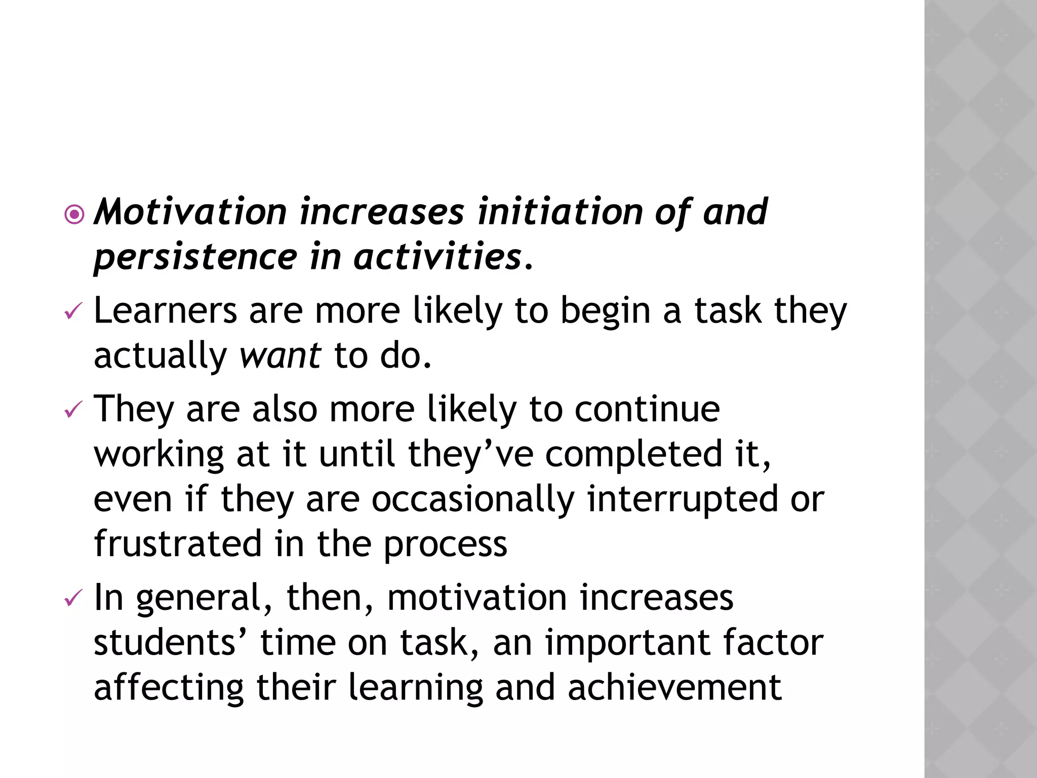  Motivation increases initiation of and
persistence in activities.
 Learners are more likely to begin a task they
actually want to do.
 They are also more likely to continue
working at it until they’ve completed it,
even if they are occasionally interrupted or
frustrated in the process
 In general, then, motivation increases
students’ time on task, an important factor
affecting their learning and achievement
 