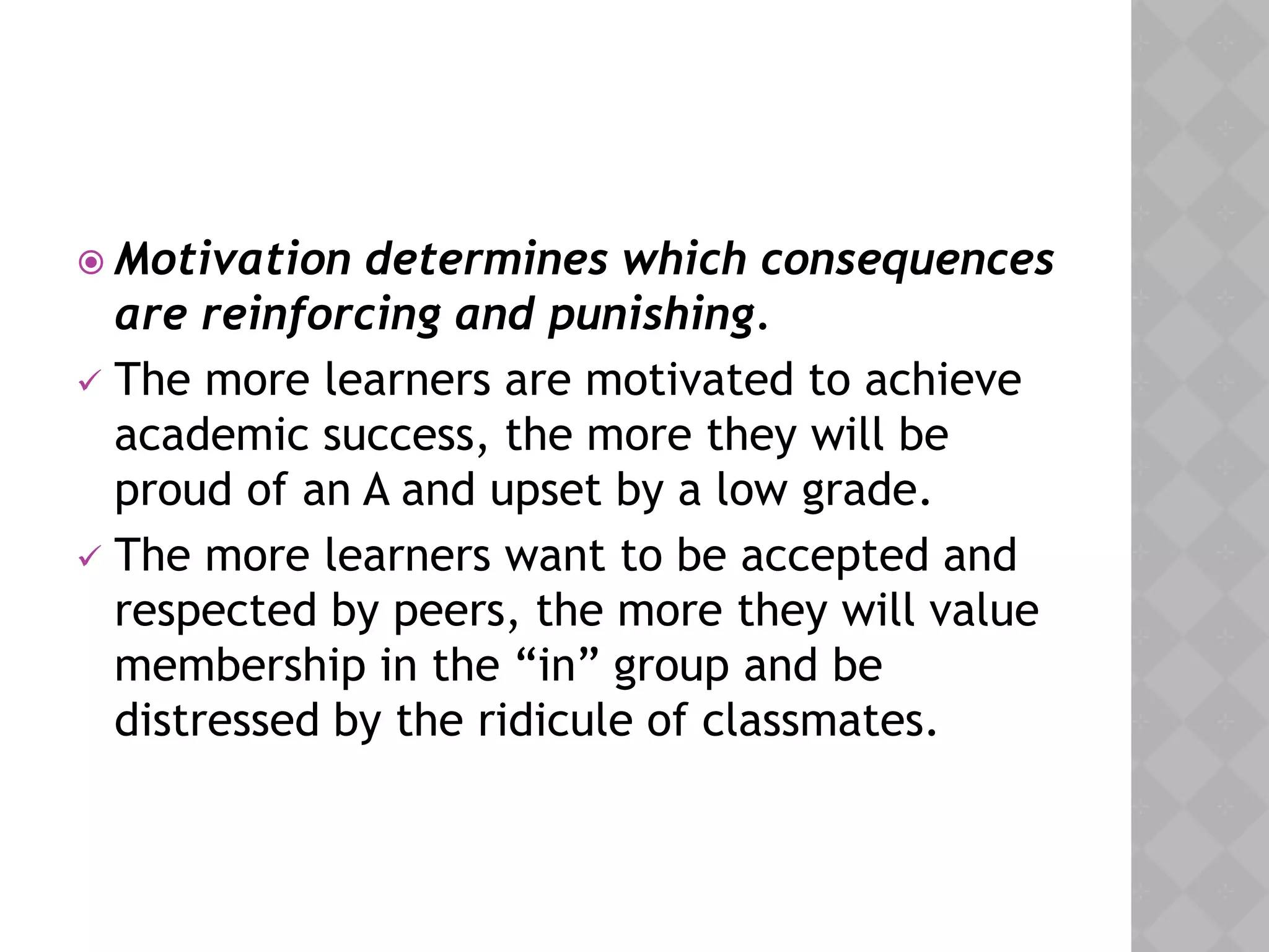  Motivation determines which consequences
are reinforcing and punishing.
 The more learners are motivated to achieve
academic success, the more they will be
proud of an A and upset by a low grade.
 The more learners want to be accepted and
respected by peers, the more they will value
membership in the “in” group and be
distressed by the ridicule of classmates.
 