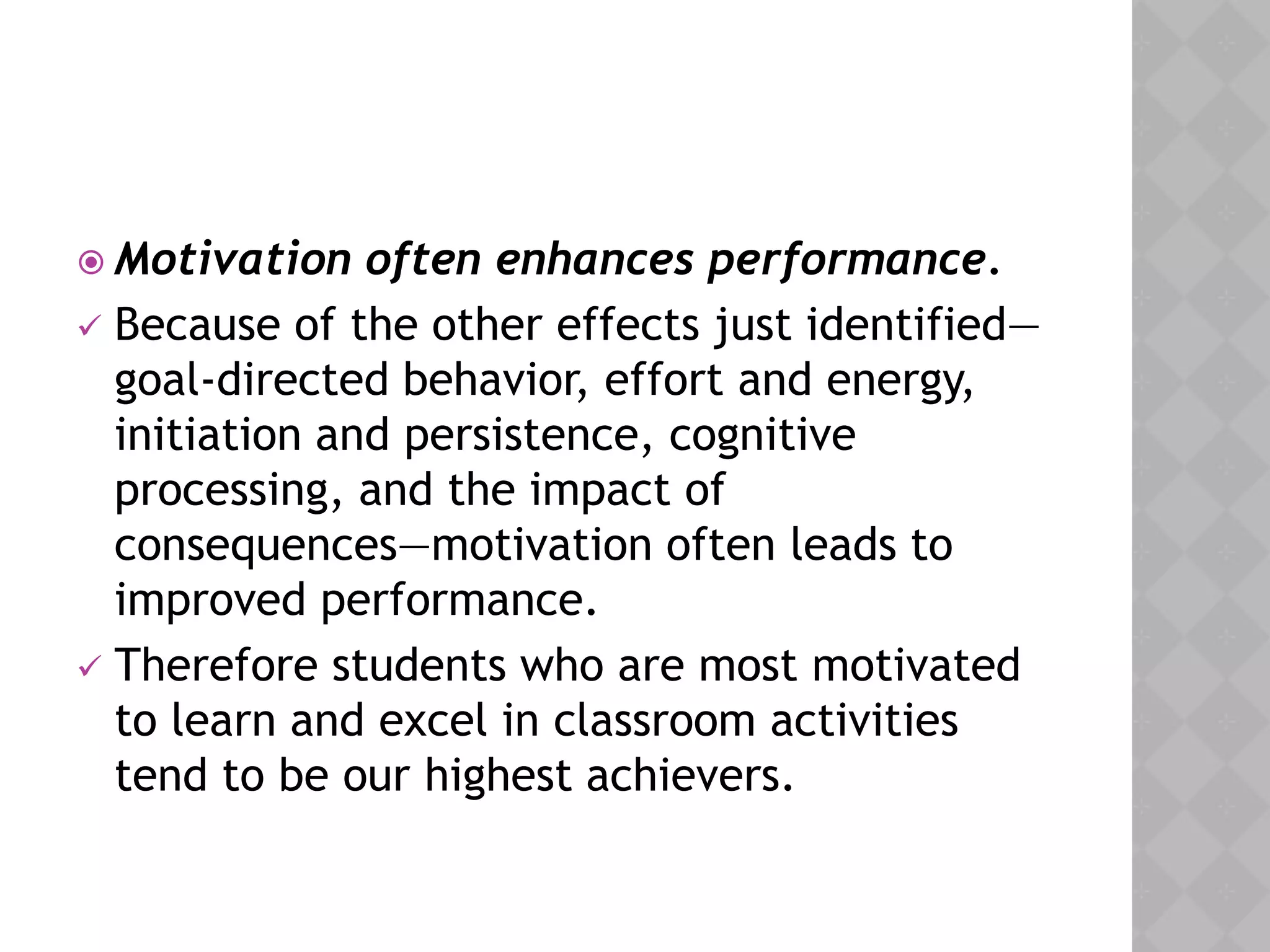  Motivation often enhances performance.
 Because of the other effects just identified—
goal-directed behavior, effort and energy,
initiation and persistence, cognitive
processing, and the impact of
consequences—motivation often leads to
improved performance.
 Therefore students who are most motivated
to learn and excel in classroom activities
tend to be our highest achievers.
 