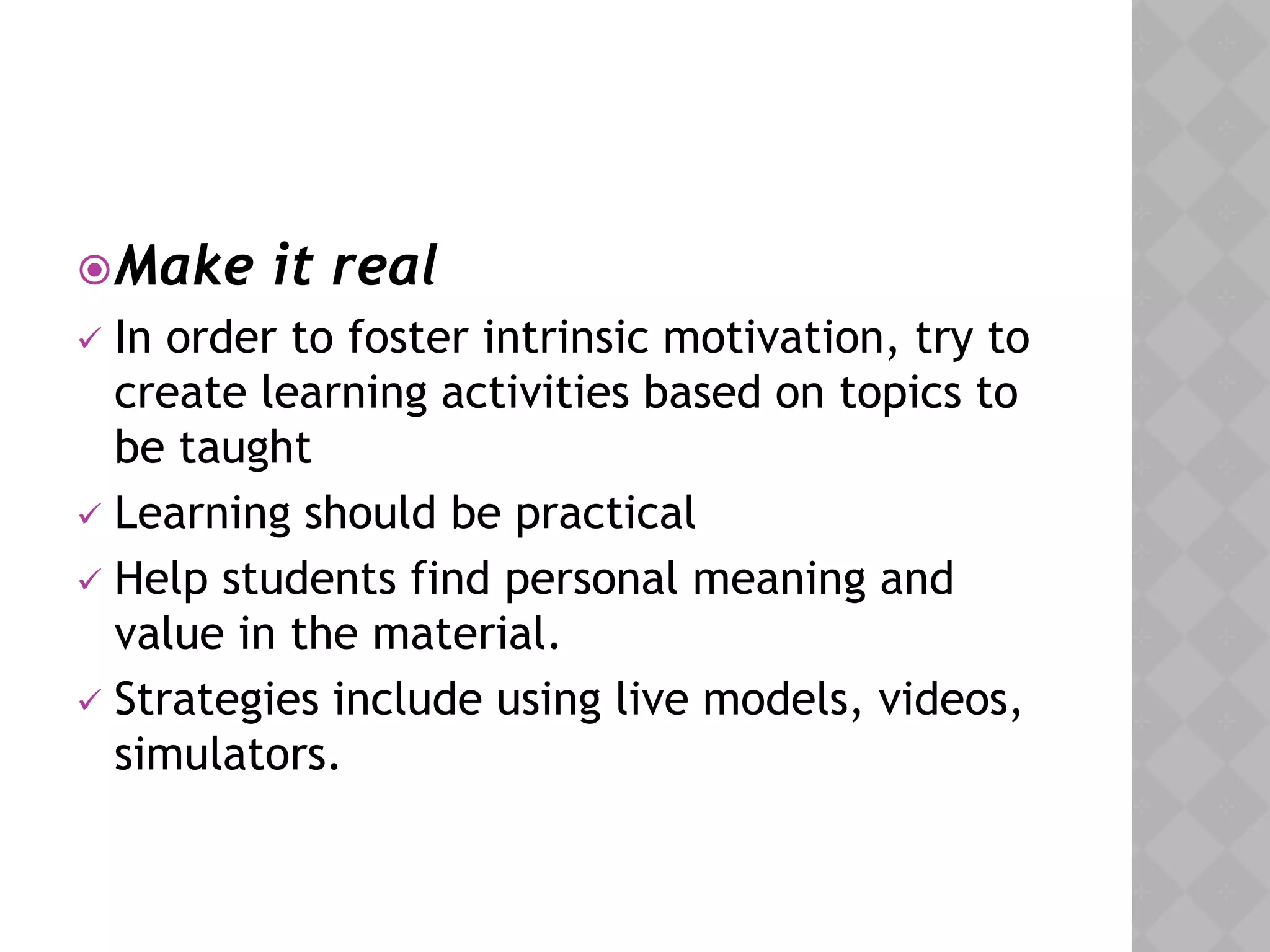 Make it real
 In order to foster intrinsic motivation, try to
create learning activities based on topics to
be taught
 Learning should be practical
 Help students find personal meaning and
value in the material.
 Strategies include using live models, videos,
simulators.
 