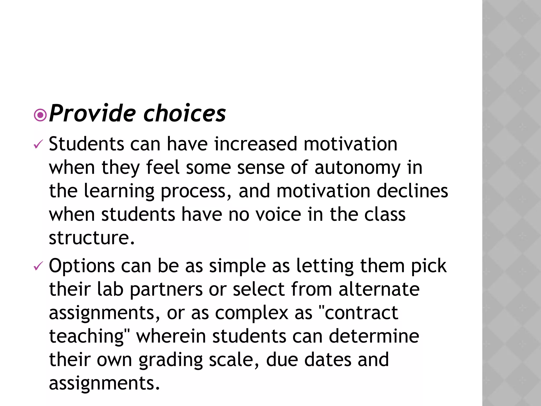 Provide choices
 Students can have increased motivation
when they feel some sense of autonomy in
the learning process, and motivation declines
when students have no voice in the class
structure.
 Options can be as simple as letting them pick
their lab partners or select from alternate
assignments, or as complex as "contract
teaching" wherein students can determine
their own grading scale, due dates and
assignments.
 