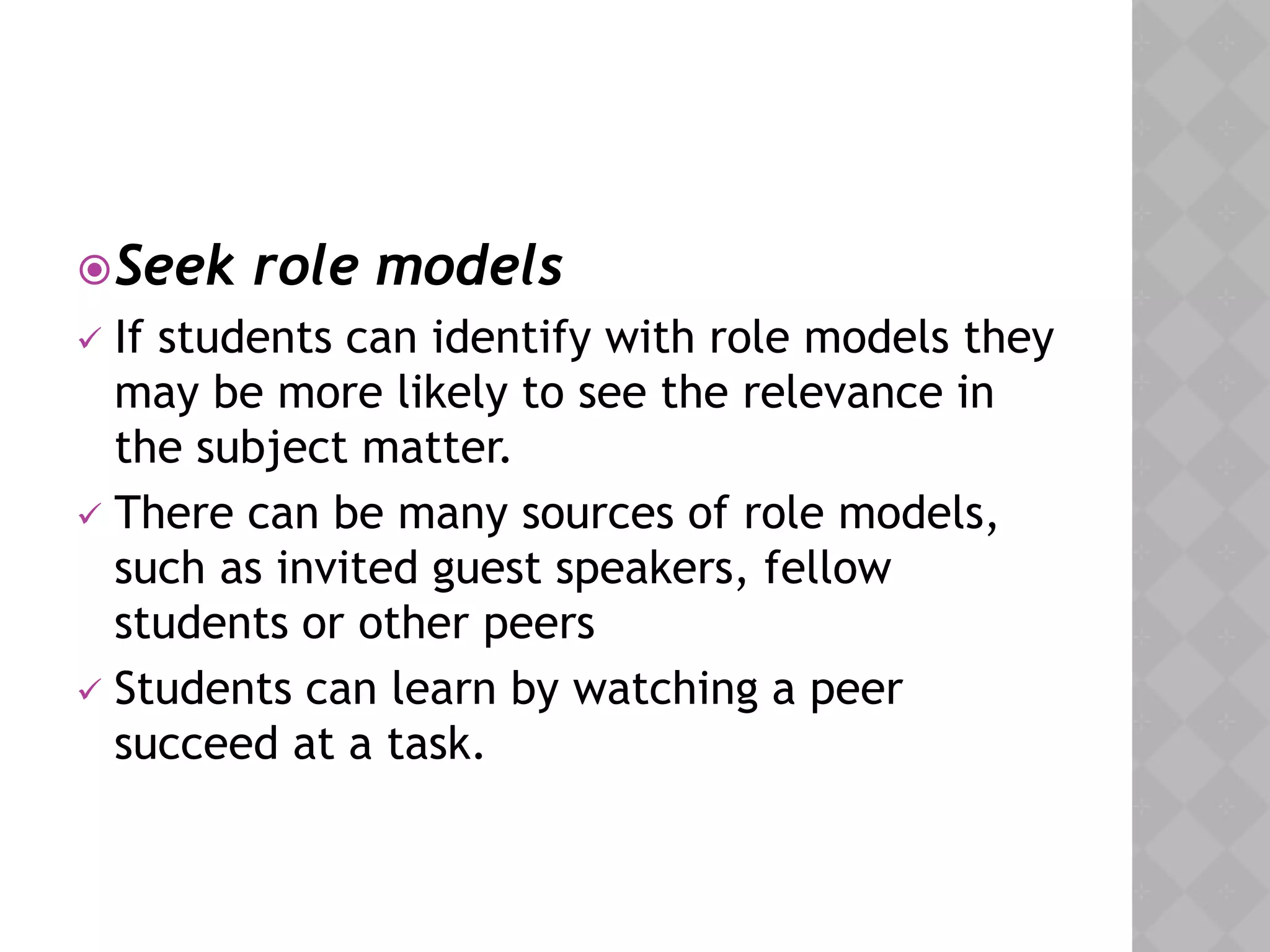 Seek role models
 If students can identify with role models they
may be more likely to see the relevance in
the subject matter.
 There can be many sources of role models,
such as invited guest speakers, fellow
students or other peers
 Students can learn by watching a peer
succeed at a task.
 