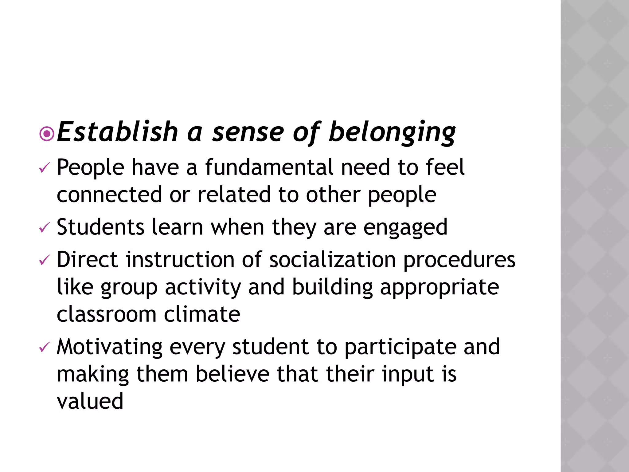 Establish a sense of belonging
 People have a fundamental need to feel
connected or related to other people
 Students learn when they are engaged
 Direct instruction of socialization procedures
like group activity and building appropriate
classroom climate
 Motivating every student to participate and
making them believe that their input is
valued
 