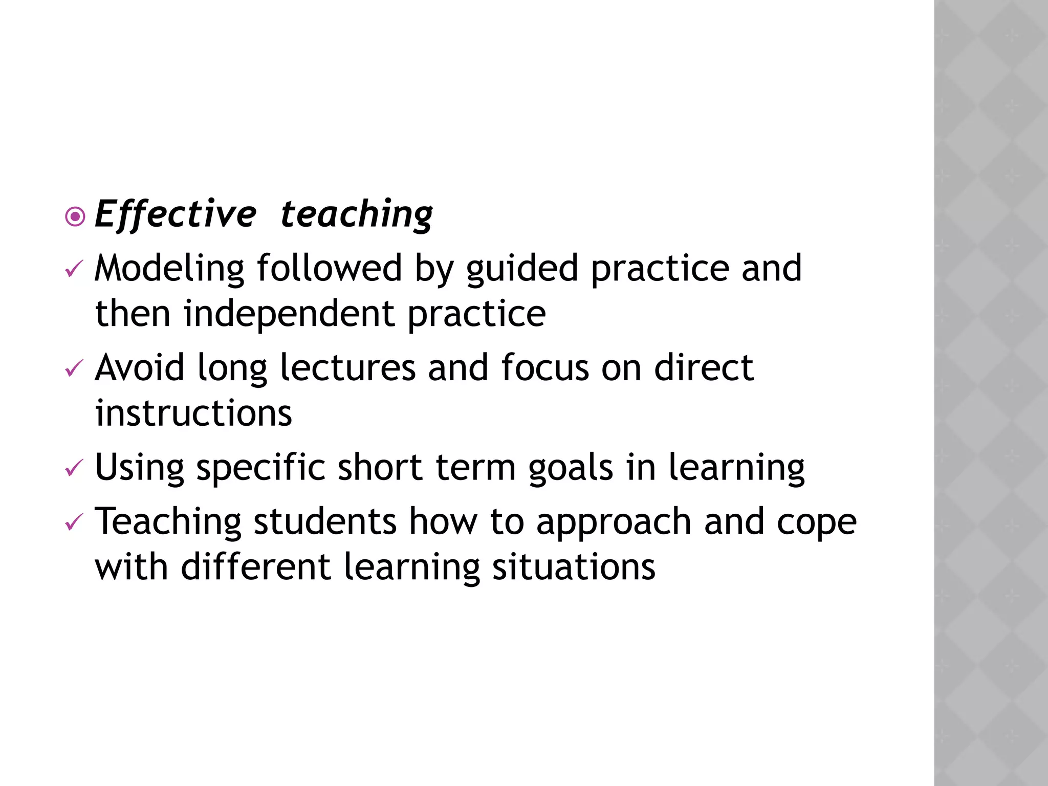  Effective teaching
 Modeling followed by guided practice and
then independent practice
 Avoid long lectures and focus on direct
instructions
 Using specific short term goals in learning
 Teaching students how to approach and cope
with different learning situations
 