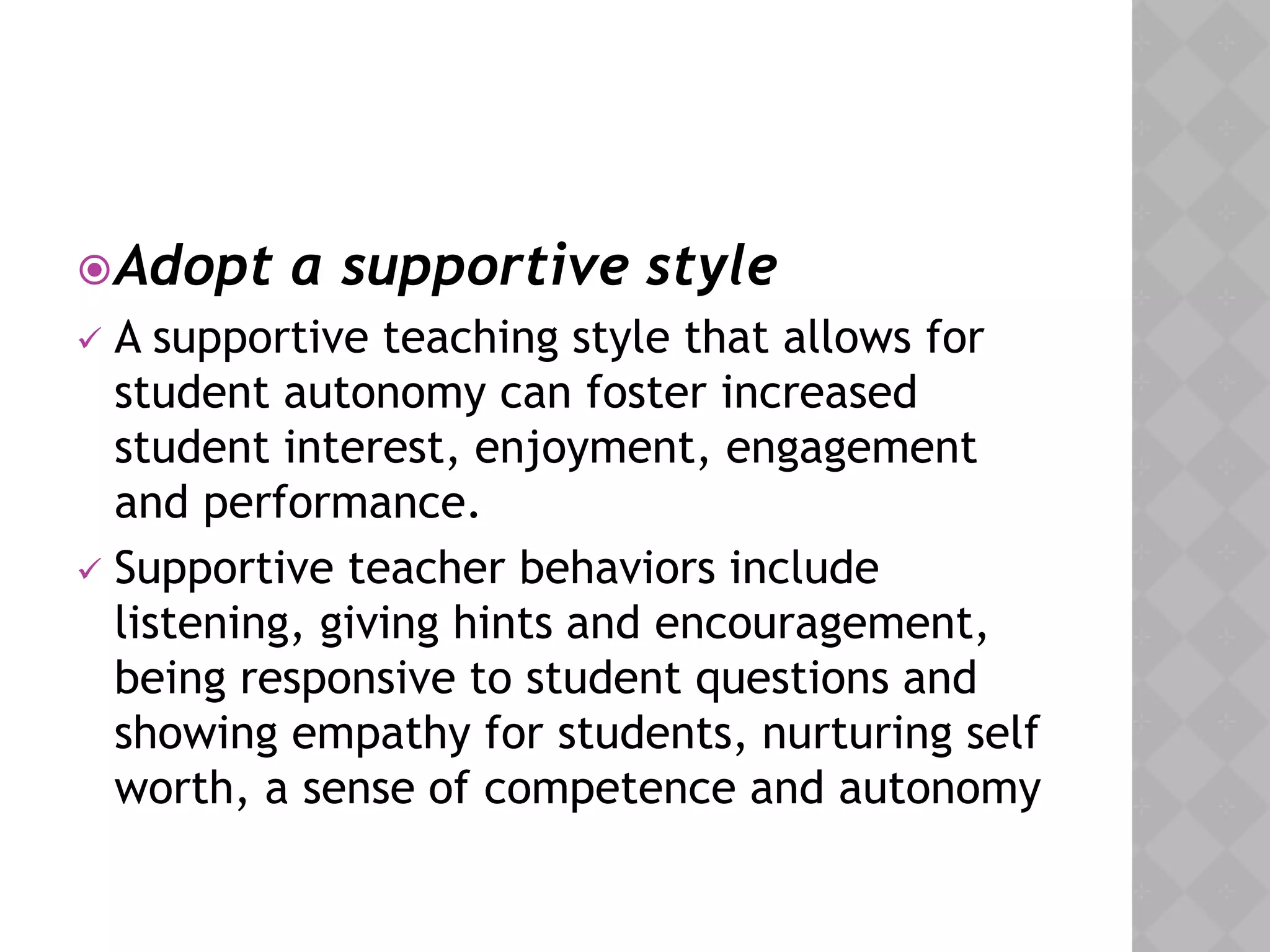 Adopt a supportive style
 A supportive teaching style that allows for
student autonomy can foster increased
student interest, enjoyment, engagement
and performance.
 Supportive teacher behaviors include
listening, giving hints and encouragement,
being responsive to student questions and
showing empathy for students, nurturing self
worth, a sense of competence and autonomy
 