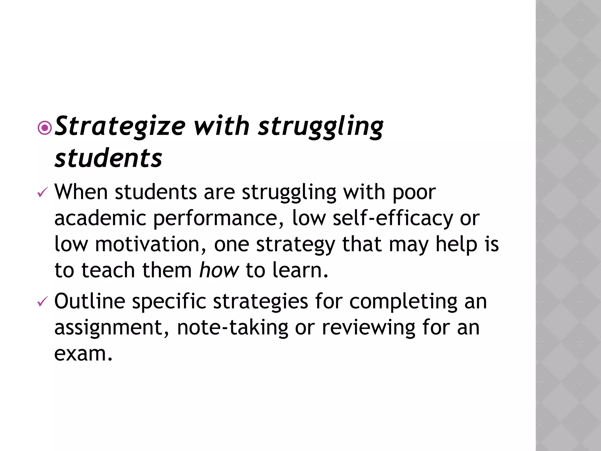 Strategize with struggling
students
 When students are struggling with poor
academic performance, low self-efficacy or
low motivation, one strategy that may help is
to teach them how to learn.
 Outline specific strategies for completing an
assignment, note-taking or reviewing for an
exam.
 