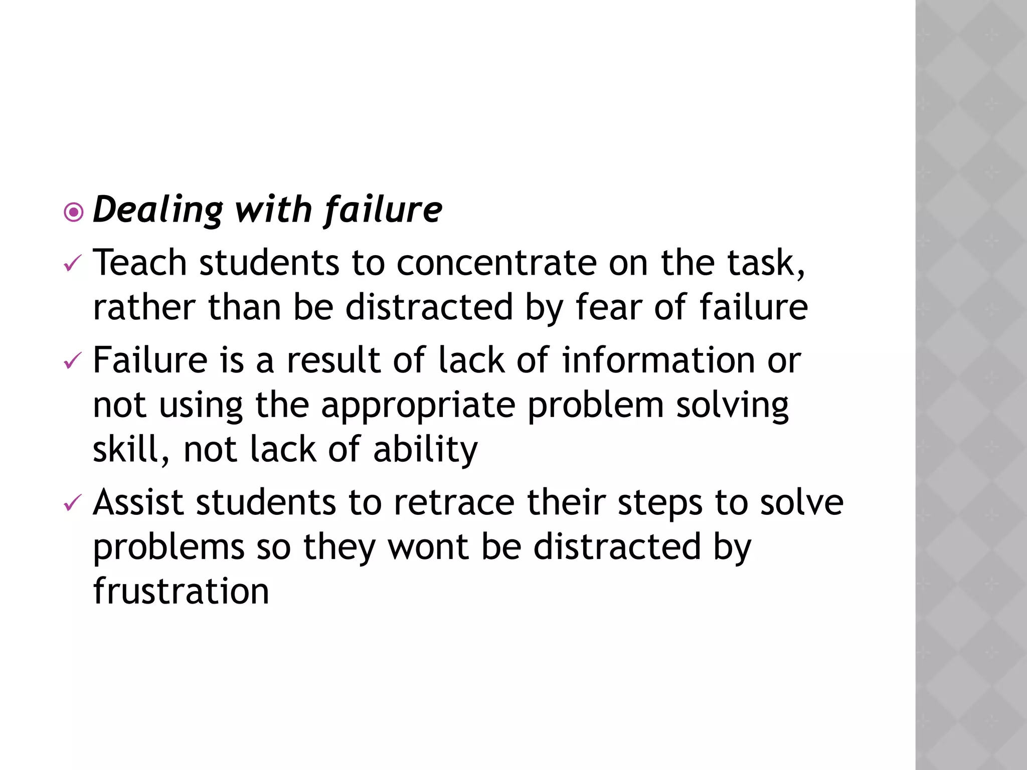  Dealing with failure
 Teach students to concentrate on the task,
rather than be distracted by fear of failure
 Failure is a result of lack of information or
not using the appropriate problem solving
skill, not lack of ability
 Assist students to retrace their steps to solve
problems so they wont be distracted by
frustration
 