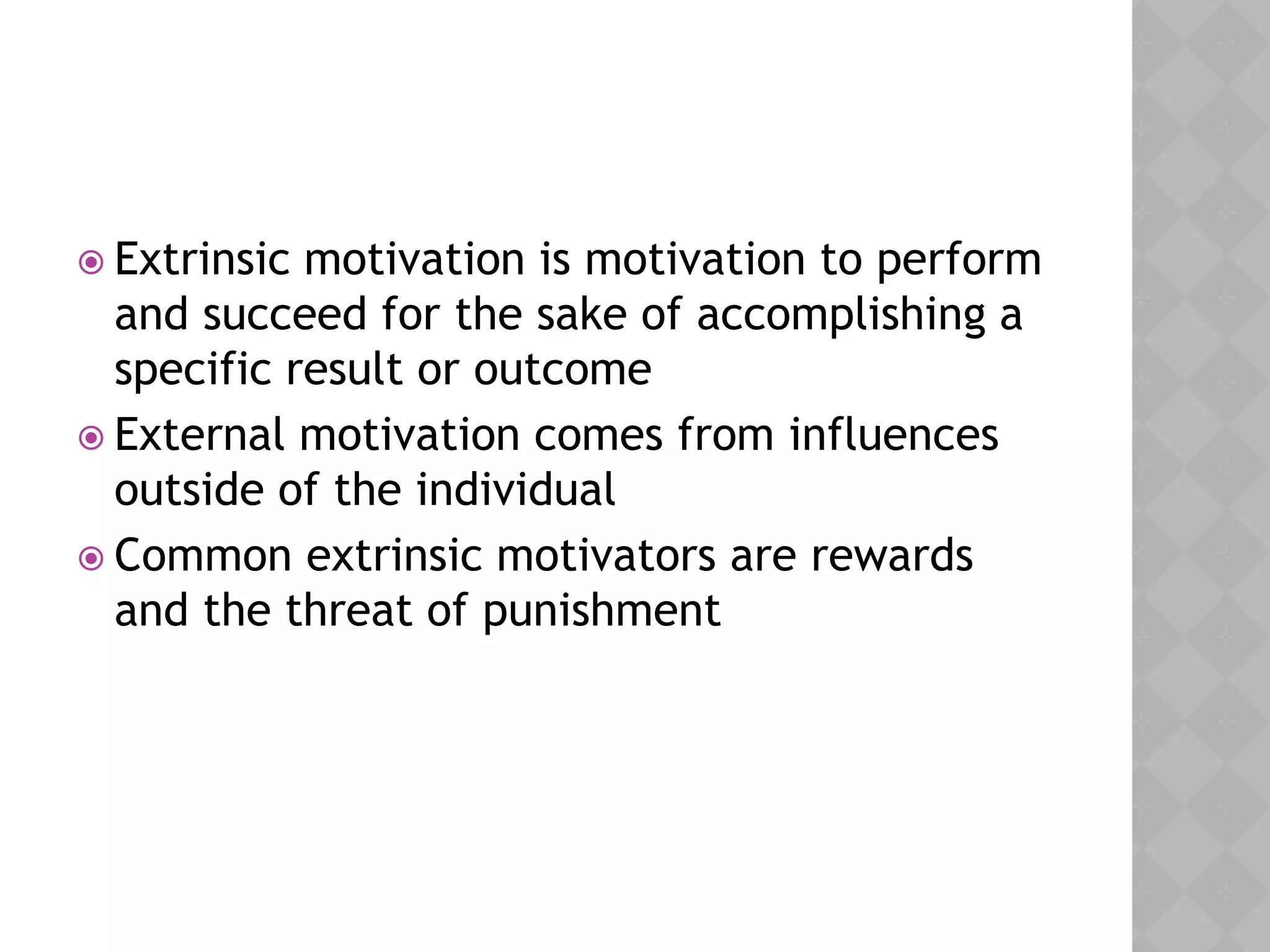  Extrinsic motivation is motivation to perform
and succeed for the sake of accomplishing a
specific result or outcome
 External motivation comes from influences
outside of the individual
 Common extrinsic motivators are rewards
and the threat of punishment
 