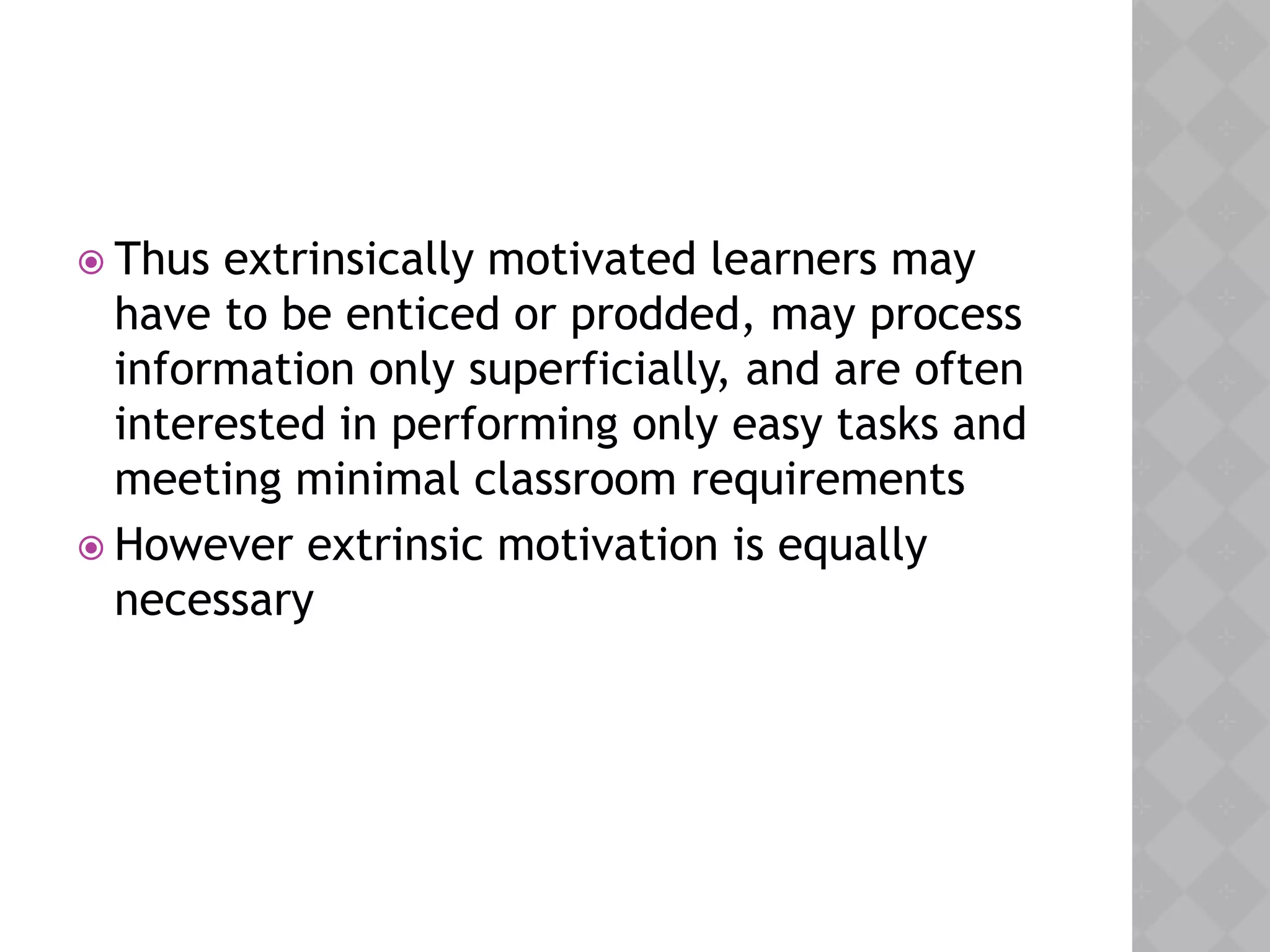  Thus extrinsically motivated learners may
have to be enticed or prodded, may process
information only superficially, and are often
interested in performing only easy tasks and
meeting minimal classroom requirements
 However extrinsic motivation is equally
necessary
 