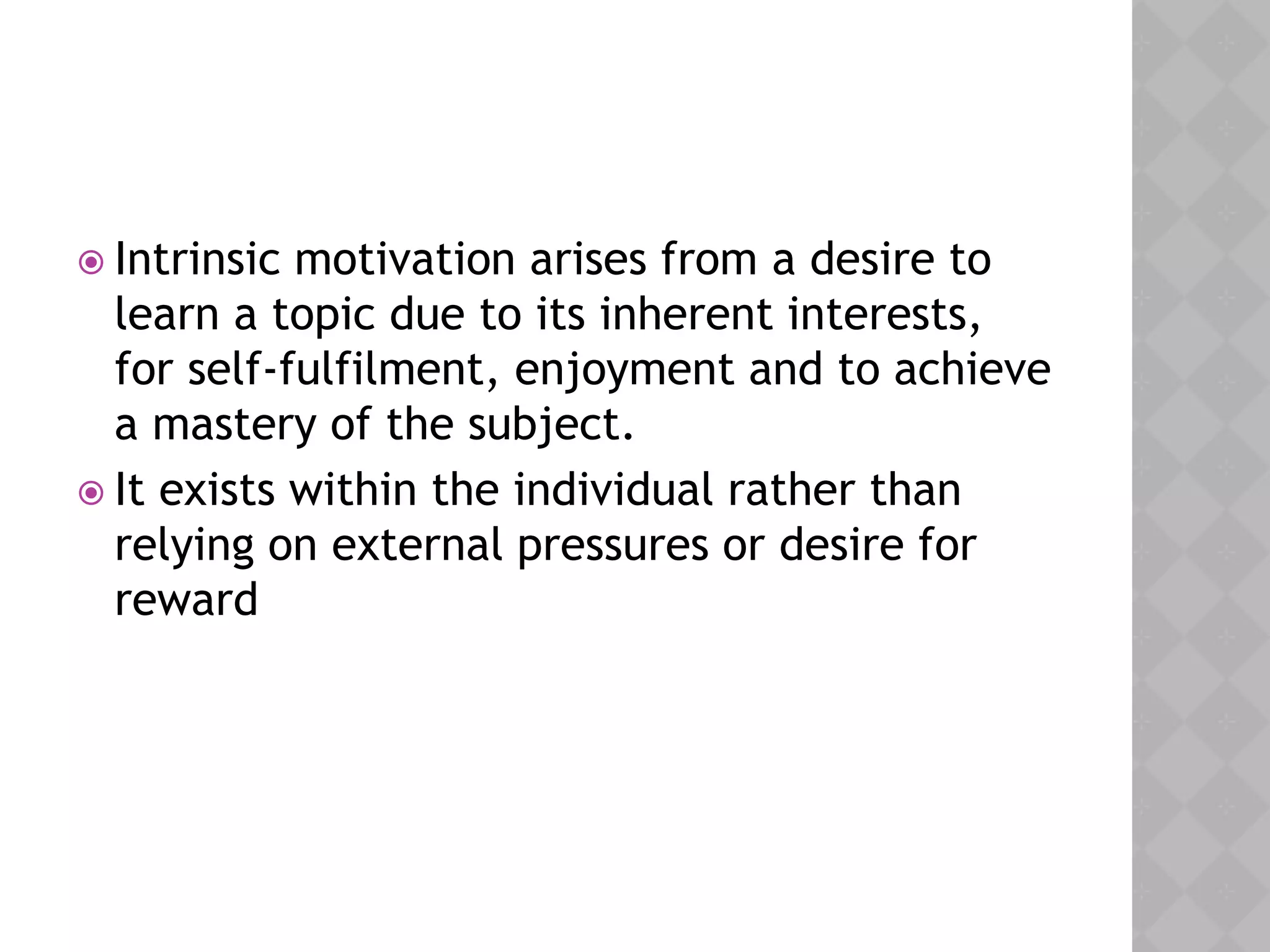  Intrinsic motivation arises from a desire to
learn a topic due to its inherent interests,
for self-fulfilment, enjoyment and to achieve
a mastery of the subject.
 It exists within the individual rather than
relying on external pressures or desire for
reward
 