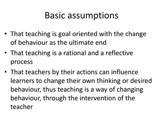 Basic assumptions
• That teaching is goal oriented with the change
of behaviour as the ultimate end
• That teaching is a rational and a reflective
process
• That teachers by their actions can influence
learners to change their own thinking or desired
behaviour, thus teaching is a way of changing
behaviour, through the intervention of the
teacher
 