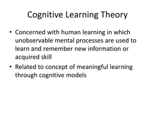 Cognitive Learning Theory
• Concerned with human learning in which
unobservable mental processes are used to
learn and remember new information or
acquired skill
• Related to concept of meaningful learning
through cognitive models
 