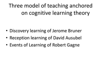 Three model of teaching anchored
on cognitive learning theory
• Discovery learning of Jerome Bruner
• Reception learning of David Ausubel
• Events of Learning of Robert Gagne
 