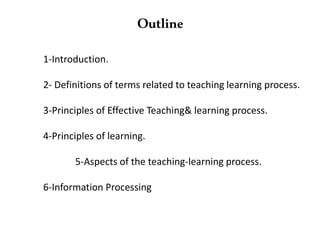 1-Introduction.
2- Definitions of terms related to teaching learning process.
3-Principles of Effective Teaching& learning process.
4-Principles of learning.
5-Aspects of the teaching-learning process.
6-Information Processing
Outline
 