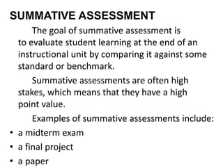 SUMMATIVE ASSESSMENT
The goal of summative assessment is
to evaluate student learning at the end of an
instructional unit by comparing it against some
standard or benchmark.
Summative assessments are often high
stakes, which means that they have a high
point value.
Examples of summative assessments include:
• a midterm exam
• a final project
• a paper
 