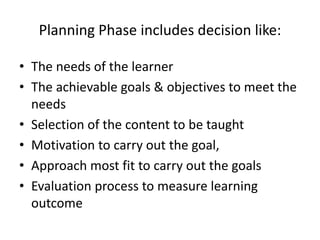Planning Phase includes decision like:
• The needs of the learner
• The achievable goals & objectives to meet the
needs
• Selection of the content to be taught
• Motivation to carry out the goal,
• Approach most fit to carry out the goals
• Evaluation process to measure learning
outcome
 