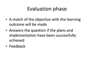 Evaluation phase
• A match of the objective with the learning
outcome will be made
• Answers the question if the plans and
implementation have been successfully
achieved
• Feedback
 