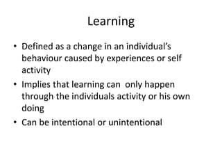 Learning
• Defined as a change in an individual’s
behaviour caused by experiences or self
activity
• Implies that learning can only happen
through the individuals activity or his own
doing
• Can be intentional or unintentional
 