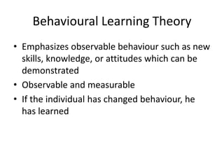 Behavioural Learning Theory
• Emphasizes observable behaviour such as new
skills, knowledge, or attitudes which can be
demonstrated
• Observable and measurable
• If the individual has changed behaviour, he
has learned
 