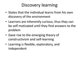 Discovery learning
• States that the individual learns from his own
discovery of the environment
• Learners are inherently curious, thus they can
be self motivated until they find answers to the
problem
• Gave rise to the emerging theory of
constructivism and self-learning
• Learning is flexible, exploratory, and
independent
 