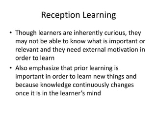 Reception Learning
• Though learners are inherently curious, they
may not be able to know what is important or
relevant and they need external motivation in
order to learn
• Also emphasize that prior learning is
important in order to learn new things and
because knowledge continuously changes
once it is in the learner’s mind
 
