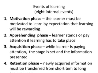 Events of learning
(eight internal events)
1. Motivation phase – the learner must be
motivated to learn by expectation that learning
will be rewarding
2. Apprehending phase – learner stands or pay
attention if learning has to take place
3. Acquisition phase – while learner is paying
attention, the stage is set and the information
presented
4. Retention phase – newly acquired information
must be transferred from short tem to long
 