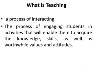 4
What is Teaching
• a process of interacting
• The process of engaging students in
activities that will enable them to acquire
the knowledge, skills, as well as
worthwhile values and attitudes.
 