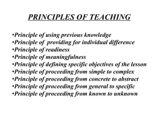 PRINCIPLES OF TEACHING
•Principle of using previous knowledge
•Principle of providing for individual difference
•Principle of readiness
•Principle of meaningfulness
•Principle of defining specific objectives of the lesson
•Principle of proceeding from simple to complex
•Principle of proceeding from concrete to abstract
•Principle of proceeding from general to specific
•Principle of proceeding from known to unknown
 