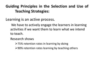 Guiding Principles in the Selection and Use of
Teaching Strategies:
Learning is an active process.
We have to actively engage the learners in learning
activities if we want them to learn what we intend
to teach.
Research shows
75% retention rates in learning by doing
90% retention rates learning by teaching others
 