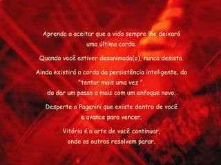 Aprenda a aceitar que a vida sempre lhe deixará uma última corda. Quando você estiver desanimada(o), nunca desista. Ainda existirá a corda da persistência inteligente, do "tentar mais uma vez ", do dar um passo a mais com um enfoque novo. Desperte o Paganini que existe dentro de você e avance para vencer. Vitória é a arte de você continuar, onde os outros resolvem parar. 