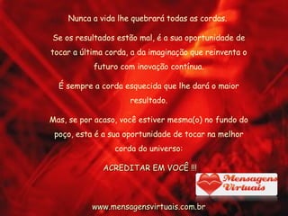 Nunca a vida lhe quebrará todas as cordas.  Se os resultados estão mal, é a sua oportunidade de tocar a última corda, a da imaginação que reinventa o futuro com inovação contínua. É sempre a corda esquecida que lhe dará o maior resultado. Mas, se por acaso, você estiver mesma(o) no fundo do poço, esta é a sua oportunidade de tocar na melhor corda do universo: ACREDITAR EM VOCÊ !!! www.mensagensvirtuais.com.br 