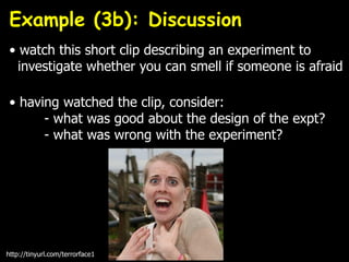 • watch this short clip describing an experiment to
investigate whether you can smell if someone is afraid
• having watched the clip, consider:
- what was good about the design of the expt?
- what was wrong with the experiment?
http://tinyurl.com/terrorface1
Example (3b): Discussion
 