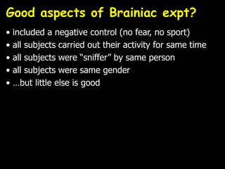 Good aspects of Brainiac expt?
• included a negative control (no fear, no sport)
• all subjects carried out their activity for same time
• all subjects were “sniffer” by same person
• all subjects were same gender
• …but little else is good
 
