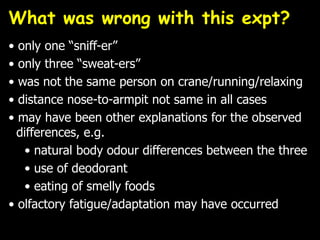 What was wrong with this expt?
• only one “sniff-er”
• only three “sweat-ers”
• was not the same person on crane/running/relaxing
• distance nose-to-armpit not same in all cases
• may have been other explanations for the observed
differences, e.g.
• natural body odour differences between the three
• use of deodorant
• eating of smelly foods
• olfactory fatigue/adaptation may have occurred
 